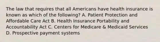 The law that requires that all Americans have health insurance is known as which of the following? A. Patient Protection and Affordable Care Act B. Health Insurance Portability and Accountability Act C. Centers for Medicare & Medicaid Services D. Prospective payment systems