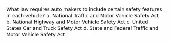 What law requires auto makers to include certain safety features in each vehicle? a. National Traffic and Motor Vehicle Safety Act b. National Highway and Motor Vehicle Safety Act c. United States Car and Truck Safety Act d. State and Federal Traffic and Motor Vehicle Safety Act