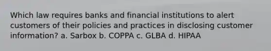 Which law requires banks and financial institutions to alert customers of their policies and practices in disclosing customer information? a. Sarbox b. COPPA c. GLBA d. HIPAA