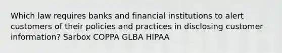 Which law requires banks and financial institutions to alert customers of their policies and practices in disclosing customer information? Sarbox COPPA GLBA HIPAA