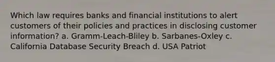 Which law requires banks and financial institutions to alert customers of their policies and practices in disclosing customer information? a. Gramm-Leach-Bliley b. Sarbanes-Oxley c. California Database Security Breach d. USA Patriot