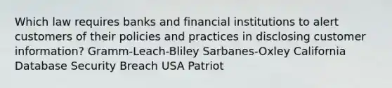 Which law requires banks and financial institutions to alert customers of their policies and practices in disclosing customer information? Gramm-Leach-Bliley Sarbanes-Oxley California Database Security Breach USA Patriot