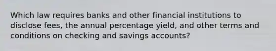 Which law requires banks and other financial institutions to disclose fees, the annual percentage yield, and other terms and conditions on checking and savings accounts?