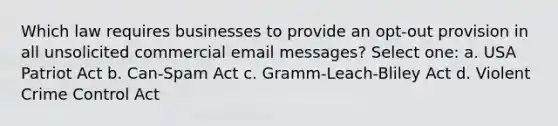 Which law requires businesses to provide an opt-out provision in all unsolicited commercial email messages? Select one: a. USA Patriot Act b. Can-Spam Act c. Gramm-Leach-Bliley Act d. Violent Crime Control Act