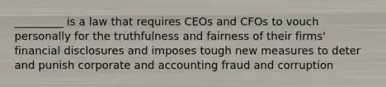 _________ is a law that requires CEOs and CFOs to vouch personally for the truthfulness and fairness of their firms' financial disclosures and imposes tough new measures to deter and punish corporate and accounting fraud and corruption