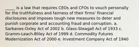 _____ is a law that requires CEOs and CFOs to vouch personally for the truthfulness and fairness of their firms' financial disclosures and imposes tough new measures to deter and punish corporate and accounting fraud and corruption. a. Sarbanes-Oxley Act of 2002 b. Glass-Steagall Act of 1933 c. Gramm-Leach-Bliley Act of 1999 d. Commodity Futures Modernization Act of 2000 e. Investment Company Act of 1940