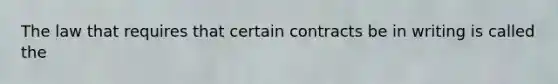 ​The law that requires that certain contracts be in writing is called the