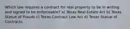 Which law requires a contract for real property to be in writing and signed to be enforceable? a) Texas Real Estate Act b) Texas Statue of Frauds c) Texas Contract Law Act d) Texas Statue of Contracts