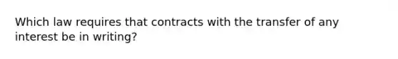 Which law requires that contracts with the transfer of any interest be in writing?