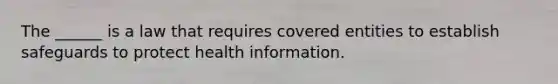 The ______ is a law that requires covered entities to establish safeguards to protect health information.