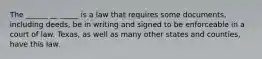 The ______ __ _____ is a law that requires some documents, including deeds, be in writing and signed to be enforceable in a court of law. Texas, as well as many other states and counties, have this law.