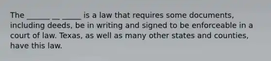 The ______ __ _____ is a law that requires some documents, including deeds, be in writing and signed to be enforceable in a court of law. Texas, as well as many other states and counties, have this law.