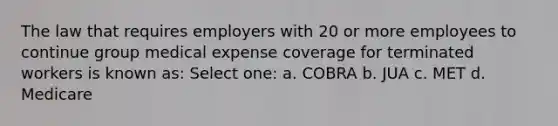 The law that requires employers with 20 or more employees to continue group medical expense coverage for terminated workers is known as: Select one: a. COBRA b. JUA c. MET d. Medicare