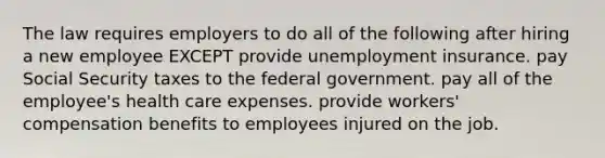 The law requires employers to do all of the following after hiring a new employee EXCEPT provide unemployment insurance. pay Social Security taxes to the federal government. pay all of the employee's health care expenses. provide workers' compensation benefits to employees injured on the job.