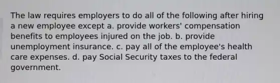 The law requires employers to do all of the following after hiring a new employee except a. provide workers' compensation benefits to employees injured on the job. b. provide unemployment insurance. c. pay all of the employee's health care expenses. d. pay Social Security taxes to the federal government.