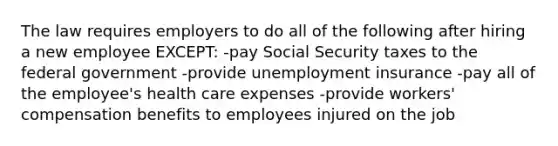 The law requires employers to do all of the following after hiring a new employee EXCEPT: -pay Social Security taxes to the federal government -provide unemployment insurance -pay all of the employee's health care expenses -provide workers' compensation benefits to employees injured on the job