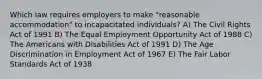 Which law requires employers to make "reasonable accommodation" to incapacitated individuals? A) The Civil Rights Act of 1991 B) The Equal Employment Opportunity Act of 1988 C) The Americans with Disabilities Act of 1991 D) The Age Discrimination in Employment Act of 1967 E) The Fair Labor Standards Act of 1938