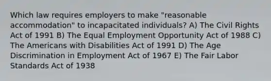 Which law requires employers to make "reasonable accommodation" to incapacitated individuals? A) The Civil Rights Act of 1991 B) The Equal Employment Opportunity Act of 1988 C) The Americans with Disabilities Act of 1991 D) The Age Discrimination in Employment Act of 1967 E) The Fair Labor Standards Act of 1938