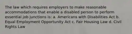 The law which requires employers to make reasonable accommodations that enable a disabled person to perform essential job junctions is: a. Americans with Disabilities Act b. Equal Employment Opportunity Act c. Fair Housing Law d. Civil Rights Law