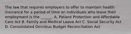 The law that requires employers to offer to maintain health insurance for a period of time on individuals who leave their employment is the ______. A. Patient Protection and Affordable Care Act B. Family and Medical Leave Act C. Social Security Act D. Consolidated Omnibus Budget Reconciliation Act