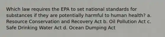 Which law requires the EPA to set national standards for substances if they are potentially harmful to human health? a. Resource Conservation and Recovery Act b. Oil Pollution Act c. Safe Drinking Water Act d. Ocean Dumping Act