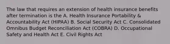 The law that requires an extension of health insurance benefits after termination is the A. Health Insurance Portability & Accountability Act (HIPAA) B. Social Security Act C. Consolidated Omnibus Budget Reconciliation Act (COBRA) D. Occupational Safety and Health Act E. Civil Rights Act