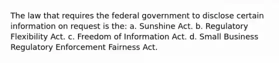 The law that requires the federal government to disclose certain information on request is the: a. Sunshine Act. b. Regulatory Flexibility Act. c. Freedom of Information Act. d. Small Business Regulatory Enforcement Fairness Act.