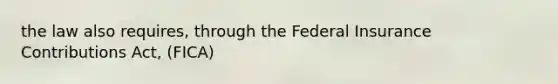 the law also requires, through the Federal Insurance Contributions Act, (FICA)