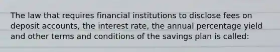 The law that requires financial institutions to disclose fees on deposi<a href='https://www.questionai.com/knowledge/k7x83BRk9p-t-accounts' class='anchor-knowledge'>t accounts</a>, the interest rate, the annual percentage yield and other terms and conditions of the savings plan is called: