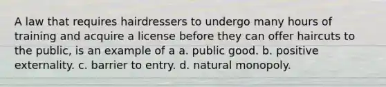 A law that requires hairdressers to undergo many hours of training and acquire a license before they can offer haircuts to the public, is an example of a a. public good. b. positive externality. c. barrier to entry. d. natural monopoly.