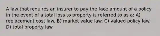 A law that requires an insurer to pay the face amount of a policy in the event of a total loss to property is referred to as a: A) replacement cost law. B) market value law. C) valued policy law. D) total property law.