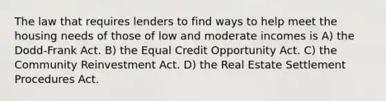 The law that requires lenders to find ways to help meet the housing needs of those of low and moderate incomes is A) the Dodd-Frank Act. B) the Equal Credit Opportunity Act. C) the Community Reinvestment Act. D) the Real Estate Settlement Procedures Act.