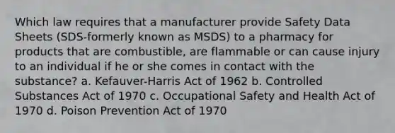 Which law requires that a manufacturer provide Safety Data Sheets (SDS-formerly known as MSDS) to a pharmacy for products that are combustible, are flammable or can cause injury to an individual if he or she comes in contact with the substance? a. Kefauver-Harris Act of 1962 b. Controlled Substances Act of 1970 c. Occupational Safety and Health Act of 1970 d. Poison Prevention Act of 1970