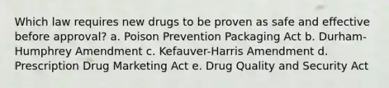 Which law requires new drugs to be proven as safe and effective before approval? a. Poison Prevention Packaging Act b. Durham-Humphrey Amendment c. Kefauver-Harris Amendment d. Prescription Drug Marketing Act e. Drug Quality and Security Act