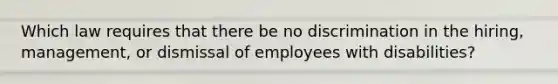 Which law requires that there be no discrimination in the hiring, management, or dismissal of employees with disabilities?