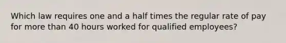 Which law requires one and a half times the regular rate of pay for <a href='https://www.questionai.com/knowledge/keWHlEPx42-more-than' class='anchor-knowledge'>more than</a> 40 hours worked for qualified employees?