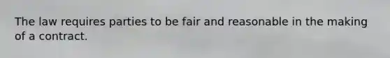 The law requires parties to be fair and reasonable in the making of a contract.