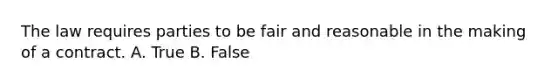 The law requires parties to be fair and reasonable in the making of a contract. A. True B. False