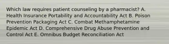 Which law requires patient counseling by a pharmacist? A. Health Insurance Portability and Accountability Act B. Poison Prevention Packaging Act C. Combat Methamphetamine Epidemic Act D. Comprehensive Drug Abuse Prevention and Control Act E. Omnibus Budget Reconciliation Act