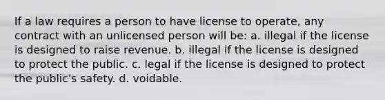 If a law requires a person to have license to operate, any contract with an unlicensed person will be: a. illegal if the license is designed to raise revenue. b. illegal if the license is designed to protect the public. c. legal if the license is designed to protect the public's safety. d. voidable.