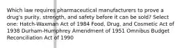 Which law requires pharmaceutical manufacturers to prove a drug's purity, strength, and safety before it can be sold? Select one: Hatch-Waxman Act of 1984 Food, Drug, and Cosmetic Act of 1938 Durham-Humphrey Amendment of 1951 Omnibus Budget Reconciliation Act of 1990