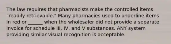 The law requires that pharmacists make the controlled items "readily retrievable." Many pharmacies used to underline items in red or ______ when the wholesaler did not provide a separate invoice for schedule III, IV, and V substances. ANY system providing similar visual recognition is acceptable.