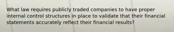 What law requires publicly traded companies to have proper internal control structures in place to validate that their financial statements accurately reflect their financial results?