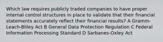 Which law requires publicly traded companies to have proper <a href='https://www.questionai.com/knowledge/kjj42owoAP-internal-control' class='anchor-knowledge'>internal control</a> structures in place to validate that their <a href='https://www.questionai.com/knowledge/kFBJaQCz4b-financial-statements' class='anchor-knowledge'>financial statements</a> accurately reflect their financial results? A Gramm-Leach-Bliley Act B General Data Protection Regulation C Federal Information Processing Standard D Sarbanes-Oxley Act