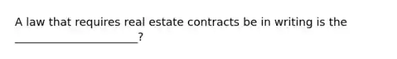 A law that requires real estate contracts be in writing is the ______________________?