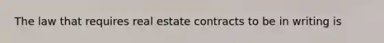 The law that requires real estate contracts to be in writing is