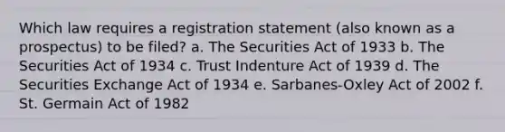 Which law requires a registration statement (also known as a prospectus) to be filed? a. The Securities Act of 1933 b. The Securities Act of 1934 c. Trust Indenture Act of 1939 d. The Securities Exchange Act of 1934 e. Sarbanes-Oxley Act of 2002 f. St. Germain Act of 1982