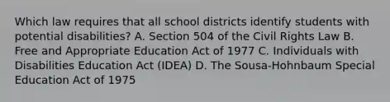 Which law requires that all school districts identify students with potential disabilities? A. Section 504 of the Civil Rights Law B. Free and Appropriate Education Act of 1977 C. Individuals with Disabilities Education Act (IDEA) D. The Sousa-Hohnbaum Special Education Act of 1975