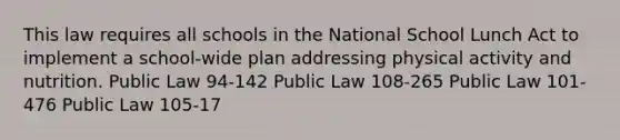 This law requires all schools in the National School Lunch Act to implement a school-wide plan addressing physical activity and nutrition. Public Law 94-142 Public Law 108-265 Public Law 101-476 Public Law 105-17