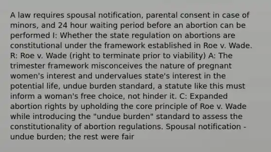 A law requires spousal notification, parental consent in case of minors, and 24 hour waiting period before an abortion can be performed I: Whether the state regulation on abortions are constitutional under the framework established in Roe v. Wade. R: Roe v. Wade (right to terminate prior to viability) A: The trimester framework misconceives the nature of pregnant women's interest and undervalues state's interest in the potential life, undue burden standard, a statute like this must inform a woman's free choice, not hinder it. C: Expanded abortion rights by upholding the core principle of Roe v. Wade while introducing the "undue burden" standard to assess the constitutionality of abortion regulations. Spousal notification - undue burden; the rest were fair